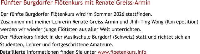 Fünfter Burgdorfer Flötenkurs mit Renate Greiss-Armin Der fünfte Burgdorfer Flötenkurs wird im Sommer 2026 stattfinden. Zusammen mit meiner Lehrerin Renate Greiss-Armin und Jhih-Ting Wong (Korrepetition)  werden wir wieder junge Flötisten aus aller Welt unterrichten. Der Flötenkurs findet in der Musikschule Burgdorf (Schweiz) statt und richtet sich an Studenten, Lehrer und fortgeschrittene Amateure.  Detaillierte Informationen finden Sie unter www.floetenkurs.info